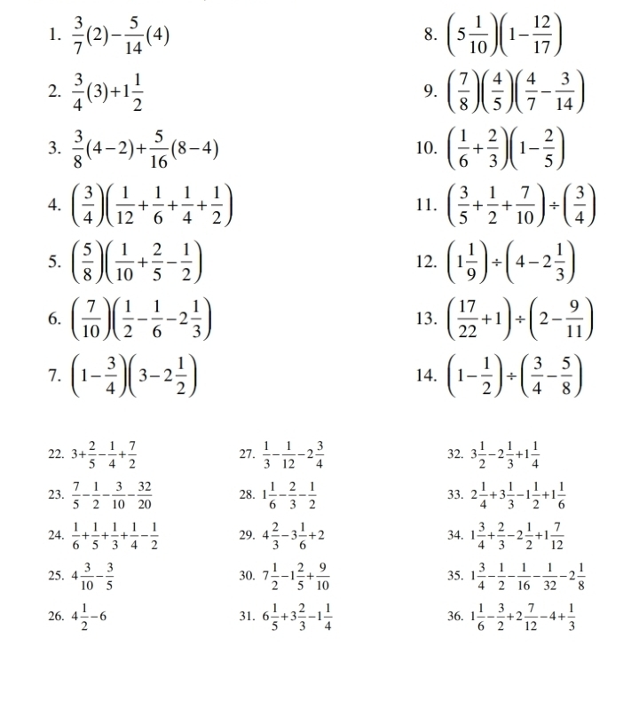  3/7 (2)- 5/14 (4) (5 1/10 )(1- 12/17 )
8.
2.  3/4 (3)+1 1/2  ( 7/8 )( 4/5 )( 4/7 - 3/14 )
9.
3.  3/8 (4-2)+ 5/16 (8-4) 10. ( 1/6 + 2/3 )(1- 2/5 )
4. ( 3/4 )( 1/12 + 1/6 + 1/4 + 1/2 ) 11. ( 3/5 + 1/2 + 7/10 )/ ( 3/4 )
5. ( 5/8 )( 1/10 + 2/5 - 1/2 ) 12. (1 1/9 )/ (4-2 1/3 )
6. ( 7/10 )( 1/2 - 1/6 -2 1/3 ) 13. ( 17/22 +1)/ (2- 9/11 )
7. (1- 3/4 )(3-2 1/2 ) 14. (1- 1/2 )/ ( 3/4 - 5/8 )
22. 3+ 2/5 - 1/4 + 7/2  27.  1/3 - 1/12 -2 3/4  32. 3 1/2 -2 1/3 +1 1/4 
23.  7/5 - 1/2 - 3/10 - 32/20  28. 1 1/6 - 2/3 - 1/2  33. 2 1/4 +3 1/3 -1 1/2 +1 1/6 
24.  1/6 + 1/5 + 1/3 + 1/4 - 1/2  29. 4 2/3 -3 1/6 +2 34. 1 3/4 + 2/3 -2 1/2 +1 7/12 
25. 4 3/10 - 3/5  30. 7 1/2 -1 2/5 + 9/10  35. 1 3/4 - 1/2 - 1/16 - 1/32 -2 1/8 
26. 4 1/2 -6 31. 6 1/5 +3 2/3 -1 1/4  36. 1 1/6 - 3/2 +2 7/12 -4+ 1/3 