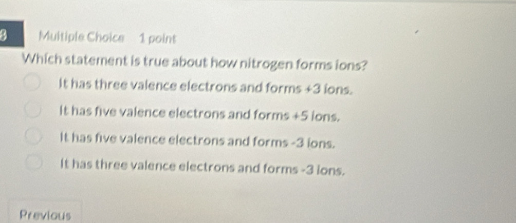 Which statement is true about how nitrogen forms ions?
It has three valence electrons and forms +3 ions.
It has five valence electrons and forms +5 ions.
It has five valence electrons and forms -3 ions.
It has three valence electrons and forms -3 ions.
Previous