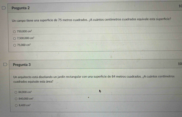 Pregunta 2
10
Un campo tiene una superfície de 75 metros cuadrados. ¿A cuántos centímetros cuadrados equivale esta superfície?
750,000cm^2
7,500,000cm^2
75,000cm^2
Pregunta 3
10
Un arquitecto está diseñando un jardín rectangular con una superfcie de 84 metros cuadrados. ¿A cuántos centímetros
cuadrados equivale esta área?
84,000cm^2
840,000cm^2
8,400cm^2