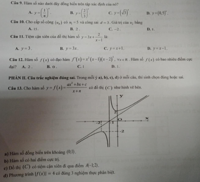 Hàm số nào dưới đây đồng biển trên tập xác định của nó?
A. y=( 1/π  )^x. B. y=( 2/3 )^x. C. y=(sqrt(3))^x. D. y=(0,5)^x. 
Câu 10. Cho cấp số cộng (u_n) có u_1=5 và công sai d=3. Giá trị của u_2 bằng
A. 15. B. 2. C. −2. D. 8.
Câu 11. Tiệm cận xiên của đồ thị hàm số y=3x+ 2/x-1  là:
A. y=3. B. y=3x. C. y=x+1. D. y=x-1. 
Câu 12. Hàm số f(x) có đạo hàm f'(x)=x^2(x-1)(x-2)^3, forall x∈ R. Hàm số f(x) có bao nhiêu điểm cực
đại? A. 2. B. o. C. 1 D. 3.
PHÀN II. Câu trắc nghiệm đúng sai. Trong mỗi ; ya),b) ,c), d) ở mỗi câu, thí sinh chọn đúng hoặc sai.
Câu 13. Cho hàm số y=f(x)= (ax^2+bx+c)/x+n  có đồ thị (C) như hình vẽ bên.
a) Hàm số đồng biến trên khoảng (0;1).
b) Hàm số có hai điểm cực trị.
c) Đồ thị (C) có tiệm cận xiên đi qua điểm A(-1;2).
d) Phương trinh |f(x)|=4 có đúng 3 nghiệm thực phân biệt.