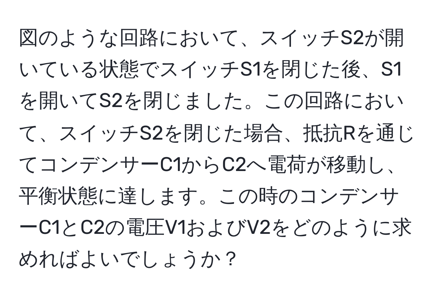 図のような回路において、スイッチS2が開いている状態でスイッチS1を閉じた後、S1を開いてS2を閉じました。この回路において、スイッチS2を閉じた場合、抵抗Rを通じてコンデンサーC1からC2へ電荷が移動し、平衡状態に達します。この時のコンデンサーC1とC2の電圧V1およびV2をどのように求めればよいでしょうか？