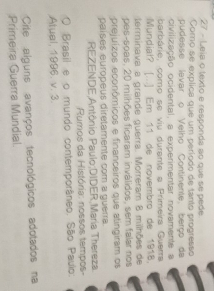 Leia o texto e responda ao que se pede. 
Como se explica que um período de tanto progresso 
pudesse levar o Velho Continente, berço da 
civilização ocidental, a experimentar novamente a 
barbárie, como se viu durante a Primeira Guerra 
Mundial? [...] Em 11 de novembro de 1918, 
terminava a grande guerra. Morreram 8 milhões de 
pes-soas, 20 milhões ficaram inválidos, sem falar nos 
prejuízos econômicos e financeiros que atingiram os 
países europeus diretamente com a guerra. 
REZENDE,Antônio Paulo;DIDER,Maria Thereza. 
Rumos da História: nossos tempos- 
O Brasil e o mundo contemporâneo. São Paulo: 
Atual, 1996. v. 3. 
Cite alguns avanços tecnológicos adotados na 
Primeira Guerra Mundial.