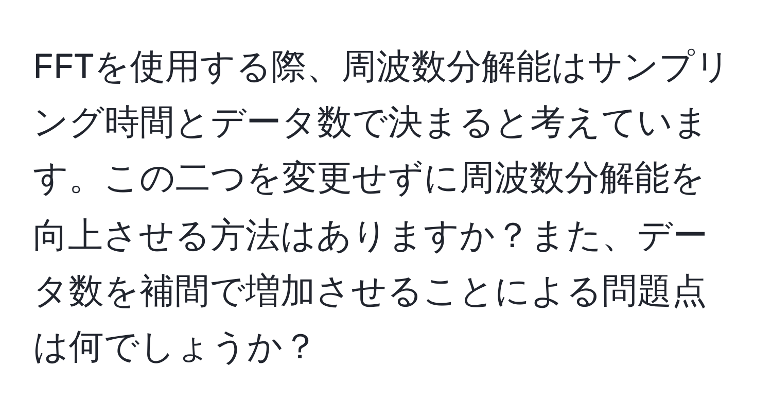 FFTを使用する際、周波数分解能はサンプリング時間とデータ数で決まると考えています。この二つを変更せずに周波数分解能を向上させる方法はありますか？また、データ数を補間で増加させることによる問題点は何でしょうか？