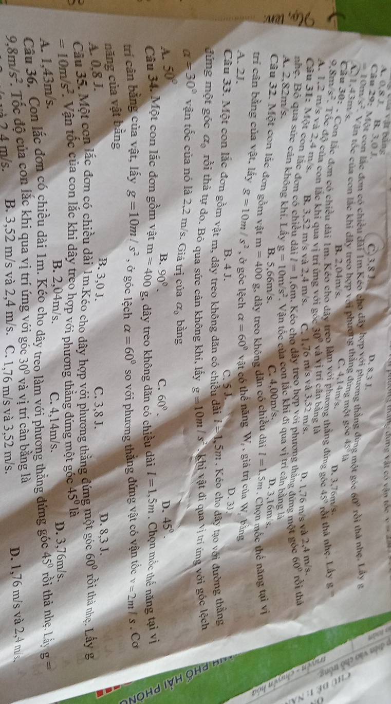 Vua vật băng
lổng tháng dứng vật có vận tốc x=32
A. 0,8 J. B. 3,0 J.
C. 3,8 J. D. 8.3 J.
Câu 29: Một con lác đơn có chiều đài 1m Kéo cho dây hợp G Phương thắng đứng một góc 60° rồi thả nhẹ. Lây g
= 10m x° Vận tốc của con lắc khi dây treo hợp với phương thắng đứng một góc 45° là
C1,43m/s,
a            
Câu . B. 2.04m/s. C..14m/s. D. 3,76m/s
9.8m s^2 : . Con lắc đơn có chiều dài 1m. Kéo cho dây treo làm với phương thẳng đứng góc 45° rồi thà nhẹ. Lấy g
. Tốc độ của con lắc khi qua vị trí ứng với g csc 30° và vị trí cân bằng là
A. 1,2 m/s và 2,4 m/s. B. 3,52 m/s và 2,4 m/s. C. 1,76 m/s và 3,52 m/s. D. 1,76 m/s và 2,4 m/s.
Câu 31: Một con lắc đơn có chiều dài l=1. 6m. Kéo cho dây treo hợp yới phương thằng đứng một góc 60° rồi thả
5 nhẹ. Bỏ qua sức cản không khí. Lấy g=10m/s^2. Vận tốc của con lắc khi đi qua vị trí cân bằng là
A. 2,82m/s.
B. 5.66m/s. C. 4,00m/s.
I Câu 32. Một con lắc đơn gồm vật m=400 g, dây treo không dãn có chiều dài l=1.5m. Chọn mốc thể năng tại vị
D. 3,16m/s.
trí cân bằng của vật, lấy g=10m/s^2
A. 2J. , ở góc lệch alpha =60° vật có thể năng W_t , giá trị của W bằng
B. 4 J. C. 5 J.
D. 3J
Câu 33. Một con lắc đơn gồm vật m, dây treo không dãn có chiều dài l=1,5m. Kéo cho dây tạo với đường thẳng
đứng một góc alpha _0 rồi thả tự do. Bỏ qua sức cản không khi, lấy g=10m/s^2 *  Khi vật đi qua vị trí ứng với góc lệch
alpha =30° vận tốc của nó là 2,2 m/s. Giá trị của alpha _0 bằng
A. 50° 45°.
B. 90°. C. 60°.
D.
Câu 34. Một con lắc đơn gồm vật m=400g 1, dây treo không dãn có chiều dài
năng của vật bằng l=1,5m. Chọn mốc thế năng tại vị
trí cân bằng của vật, lấy g=10m/s^2 , ở góc lệch alpha =60° so với phương thắng đứng vật có vận tốc v=2m/s. Cơ
A. 0,8 J.
B. 3,0 J. C. 3,8 J. D. 8,3 J.
a Cầu 35. Một con lắc đơn có chiều dài 1m.Kéo cho dây hợp với phương thẳng đứng một góc 60° rồi thà nhẹ. Lấy g
=10m/s^2 Vận tốc của con lắc khi dây treo hợp với phương thẳng đứng một góc 45° là
A. 1,43m/s.
B. 2,04m/s. C. 4,14m/s. D. 3,76m/s.
Câu 36. Con lắc đơn có chiều dài 1m. Kéo cho dây treo làm với phương thẳng đứng góc 45° rồi thả nhẹ. Lấy g=
9,8m/s^2 *. Tốc độ của con lắc khi qua vị trí ứng với góc 30° và vị trí cân bằng là
à 2 4 m/s. B. 3,52 m/s và 2,4 m/s. C. 1,76 m/s và 3,52 m/s. D. 1,76 m/s và 2,4 m/s,