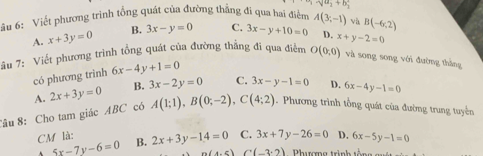 sqrt(a_2)+b_2^2
âu 6: Viết phương trình tổng quát của đường thẳng đi qua hai điểm A(3;-1) và
B(-6;2)
A. x+3y=0 B. 3x-y=0 C. 3x-y+10=0 D. x+y-2=0
âu 7: Viết phương trình tổng quát của đường thẳng đi qua điểm O(0;0) và song song với đường thắng
có phương trình 6x-4y+1=0
A. 2x+3y=0 B. 3x-2y=0 C. 3x-y-1=0 D. 6x-4y-1=0
Câu 8: Cho tam giác ABC có A(1;1), B(0;-2), C(4;2). Phương trình tổng quát của đường trung tuyến
CM là: C. 3x+7y-26=0 D. 6x-5y-1=0
5x-7y-6=0 B. 2x+3y-14=0
n(4.5) C(-3· 2) Phương trình tổng su