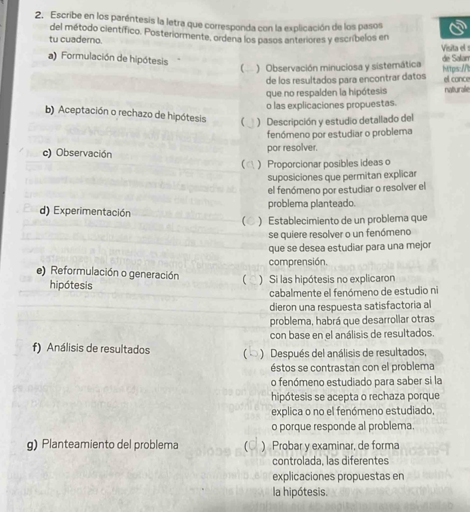 Escribe en los paréntesis la letra que corresponda con la explicación de los pasos 
del método científico. Posteriormente, ordena los pasos anteriores y escríbelos en 
tu cuaderno. 
Visita el 
a) Formulación de hipótesis 
de Salam 
( ) Observación minuciosa y sistemática https:// 
de los resultados para encontrar datos el conce 
que no respalden la hipótesis naturale 
o las explicaciones propuestas. 
b) Aceptación o rechazo de hipótesis ( ) Descripción y estudio detallado del 
fenómeno por estudiar o problema 
c) Observación por resolver. 
( ) Proporcionar posibles ideas o 
suposiciones que permitan explicar 
el fenómeno por estudiar o resolver el 
problema planteado. 
d) Experimentación 
C ) Establecimiento de un problema que 
se quiere resolver o un fenómeno 
que se desea estudiar para una mejor 
comprensión. 
e) Reformulación o generación  ) Si las hipótesis no explicaron 
hipótesis 
cabalmente el fenómeno de estudio ni 
dieron una respuesta satisfactoria al 
problema, habrá que desarrollar otras 
con base en el análisis de resultados. 
f) Análisis de resultados 
( ) Después del análisis de resultados, 
éstos se contrastan con el problema 
o fenómeno estudiado para saber si la 
hipótesis se acepta o rechaza porque 
explica o no el fenómeno estudiado, 
o porque responde al problema. 
g) Planteamiento del problema ) Probar y examinar, de forma 
C 
controlada, las diferentes 
explicaciones propuestas en 
la hipótesis.