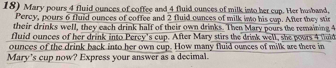 Mary pours 4 fluid ounces of coffee and 4 fluid ounces of milk into her cup. Her husband, 
Percy, pours 6 fluid ounces of coffee and 2 fluid ounces of milk into his cup. After they stir 
their drinks well, they each drink half of their own drinks. Then Mary pours the remaining 4
fluid ounces of her drink into Percy’s cup. After Mary stirs the drink well, she pours 4 fluid
ounces of the drink back into her own cup. How many fluid ounces of milk are there in 
Mary’s cup now? Express your answer as a decimal.