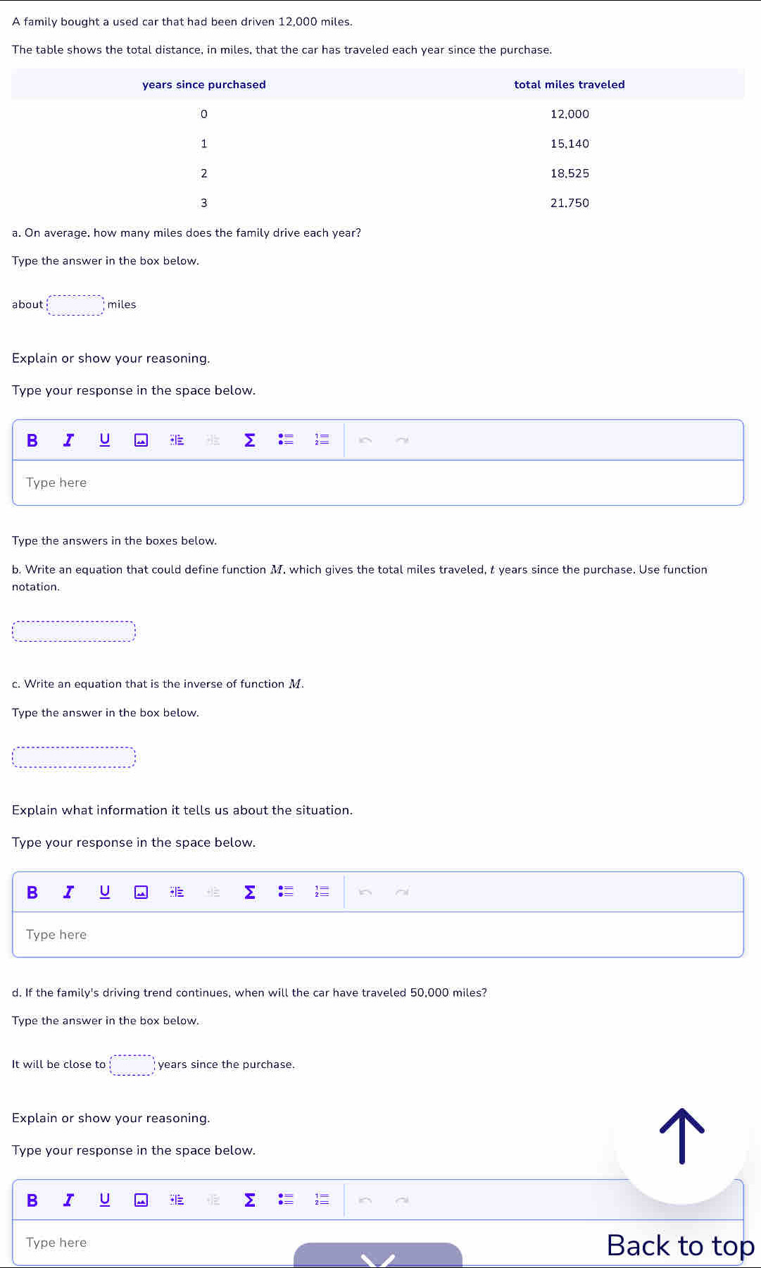 A family bought a used car that had been driven 12,000 miles. 
The table shows the total distance, in miles, that the car has traveled each year since the purchase. 
a. On average, how many miles does the family drive each year? 
Type the answer in the box below. 
about □ miles
Explain or show your reasoning. 
Type your response in the space below. 
B I U Σ 
Type here 
Type the answers in the boxes below. 
b. Write an equation that could define function M. which gives the total miles traveled, t years since the purchase. Use function 
notation. 
c. Write an equation that is the inverse of function M. 
Type the answer in the box below. 
Explain what information it tells us about the situation. 
Type your response in the space below. 
B I U ≡ 
Type here 
d. If the family's driving trend continues, when will the car have traveled 50,000 miles? 
Type the answer in the box below. 
It will be close to □ years since the purchase. 
Explain or show your reasoning. 
Type your response in the space below. 
B 
Type here 
Back to top