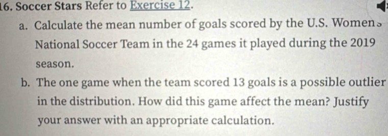 Soccer Stars Refer to Exercise 12. 
a. Calculate the mean number of goals scored by the U.S. Womens 
National Soccer Team in the 24 games it played during the 2019
season. 
b. The one game when the team scored 13 goals is a possible outlier 
in the distribution. How did this game affect the mean? Justify 
your answer with an appropriate calculation.