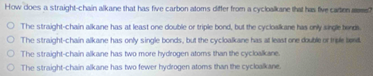 How does a straight-chain alkane that has five carbon atoms differ from a cycloalkane that has five cartion mms?
The straight-chain alkane has at least one double or triple bond, but the cycloalkane has only single bands.
The straight-chain alkane has only single bonds, but the cycloalkane has at least one double or trple boad.
The straight-chain alkane has two more hydrogen atoms than the cycloalkane.
The straight-chain alkane has two fewer hydrogen atoms than the cycloalkane.