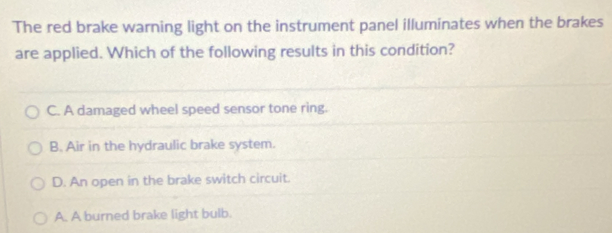 The red brake warning light on the instrument panel illuminates when the brakes
are applied. Which of the following results in this condition?
C. A damaged wheel speed sensor tone ring.
B. Air in the hydraulic brake system.
D. An open in the brake switch circuit.
A. A burned brake light bulb.