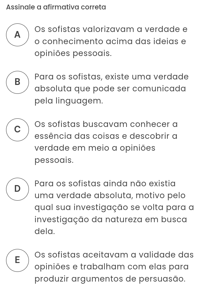 Assinale a afirmativa correta
A Os sofistas valorizavam a verdade e
o conhecimento acima das ideias e
opiniões pessoais.
B Para os sofistas, existe uma verdade
absoluta que pode ser comunicada
pela linguagem.
C Os sofistas buscavam conhecer a
essência das coisas e descobrir a
verdade em meio a opiniões
pessoais.
D Para os sofistas ainda não existia
uma verdade absoluta, motivo pelo
qual sua investigação se volta para a
investigação da natureza em busca
dela.
E Os sofistas aceitavam a validade das
opiniões e trabalham com elas para
produzir argumentos de persuasão.