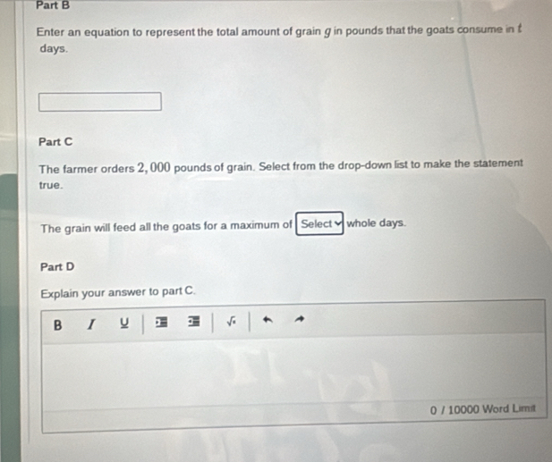 Enter an equation to represent the total amount of grain g in pounds that the goats consume in £
days. 
Part C 
The farmer orders 2, 000 pounds of grain. Select from the drop-down list to make the statement 
true. 
The grain will feed all the goats for a maximum of Select whole days. 
Part D 
Explain your answer to part C. 
B I u . 
0 / 10000 Word Limit