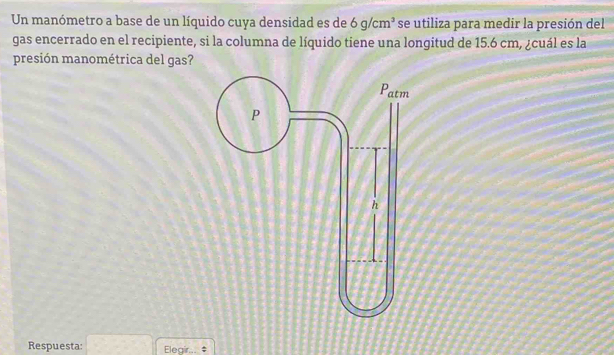 Un manómetro a base de un líquido cuya densidad es de 6g/cm^3 se utiliza para medir la presión del 
gas encerrado en el recipiente, si la columna de líquido tiene una longitud de 15.6 cm, ¿cuál es la 
presión manométrica del gas? 
Respuesta: Elegir