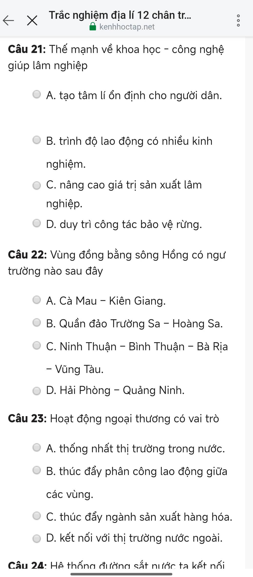 Trắc nghiệm địa lí 12 chân tr...
kenhhoctap.net
Câu 21: Thế mạnh về khoa học - công nghệ
giúp lâm nghiệp
A. tạo tâm lí ổn định cho người dân.
B. trình độ lao động có nhiều kinh
nghiệm.
C. nâng cao giá trị sản xuất lâm
nghiệp.
D. duy trì công tác bảo vệ rừng.
Câu 22: Vùng đồng bằng sông Hồng có ngư
trường nào sau đây
A. Cà Mau - Kiên Giang.
B. Quần đảo Trường Sa - Hoàng Sa.
C. Ninh Thuận - Bình Thuận - Bà Rịa
- Vũng Tàu.
D. Hải Phòng - Quảng Ninh.
Câu 23: Hoạt động ngoại thương có vai trò
A. thống nhất thị trường trong nước.
B. thúc đẩy phân công lao động giữa
các vùng.
C. thúc đẩy ngành sản xuất hàng hóa.
D. kết nối với thị trường nước ngoài.
Câu 24: Hệ thống đường sắt nước ta kết nối