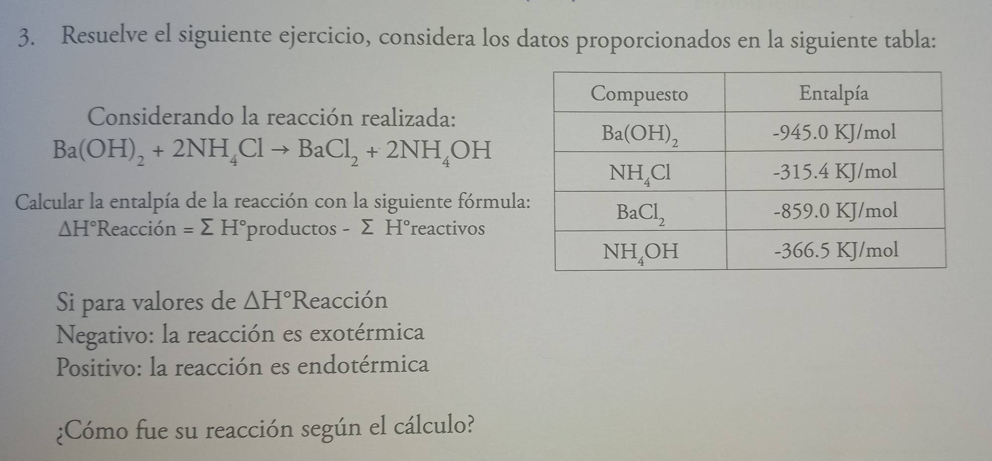 Resuelve el siguiente ejercicio, considera los datos proporcionados en la siguiente tabla:
Considerando la reacción realizada:
Ba(OH)_2+2NH_4Clto BaCl_2+2NH_4OH
Calcular la entalpía de la reacción con la siguiente fórmula
△ H°Reaccion=sumlimits H° productos -sumlimits H° reactivos
Si para valores de △ H° Reacción
Negativo: la reacción es exotérmica
Positivo: la reacción es endotérmica
¿Cómo fue su reacción según el cálculo?