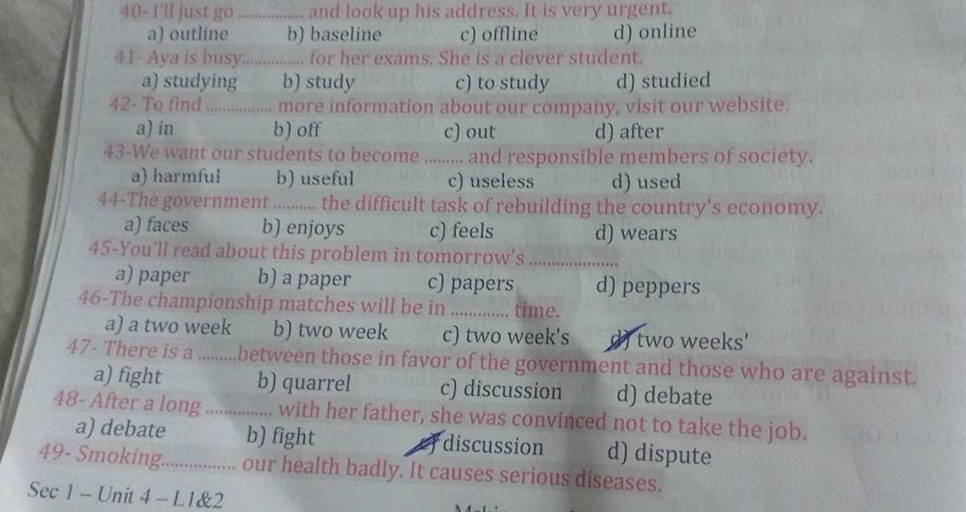 40- I'll just go ................. and look up his address. It is very urgent.
a) outline b) baseline c) offline d) online
41- Aya is busy ............... for her exams. She is a clever student.
a) studying b) study c) to study d) studied
42- To find _................ more information about our company, visit our website.
a) in b) off c) out d) after
43-We want our students to become ......... and responsible members of society.
a) harmful b) useful c) useless d) used
44-The government …….. the difficult task of rebuilding the country's economy.
a) faces b) enjoys c) feels d) wears
45-You'll read about this problem in tomorrow’s_
a) paper b) a paper c) papers d) peppers
46-The championship matches will be in _time.
a) a two week b) two week c) two week's d) two weeks '
47- There is a _between those in favor of the government and those who are against.
a) fight b) quarrel c) discussion d) debate
48- After a long _with her father, she was convinced not to take the job.
a) debate b) fight discussion d) dispute
49- Smoking. _... our health badly. It causes serious diseases.
Sec 1 - Unit 4 - L1&2