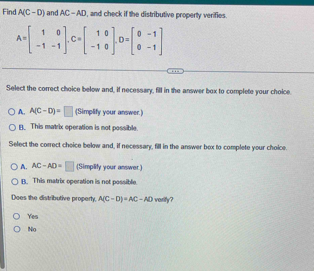 Find A(C-D) and AC-AD , and check if the distributive property verifies.
A=beginbmatrix 1&0 -1&-1endbmatrix , C=beginbmatrix 1&0 -1&0endbmatrix , D=beginbmatrix 0&-1 0&-1endbmatrix
Select the correct choice below and, if necessary, fill in the answer box to complete your choice.
A. A(C-D)=□ (Simplify your answer.)
B. This matrix operation is not possible.
Select the correct choice below and, if necessary, fill in the answer box to complete your choice.
A. AC-AD=□ (Simplify your answer.)
B. This matrix operation is not possible.
Does the distributive property, A(C-D)=AC-AD verify?
Yes
No