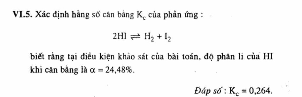 VI.5. Xác định hằng số cân bằng Kạ của phản ứng :
2HIleftharpoons H_2+I_2
biết rằng tại điều kiện khảo sát của bài toán, độ phân li của HI 
khi cân bằng là alpha =24,48%. 
Đáp số : K_c=0,264.