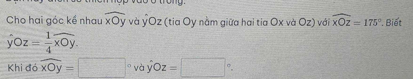 dó Ở trong. 
Cho hai góc kề nhau widehat xOy và ýOz (tia Oy nằm giữa hai tia Ox và Oz) với widehat xOz=175°. Biết
hat yOz= 1/4 widehat xOy. 
Khi đó widehat xOy=□° /ay^(wedge)Oz=□°.