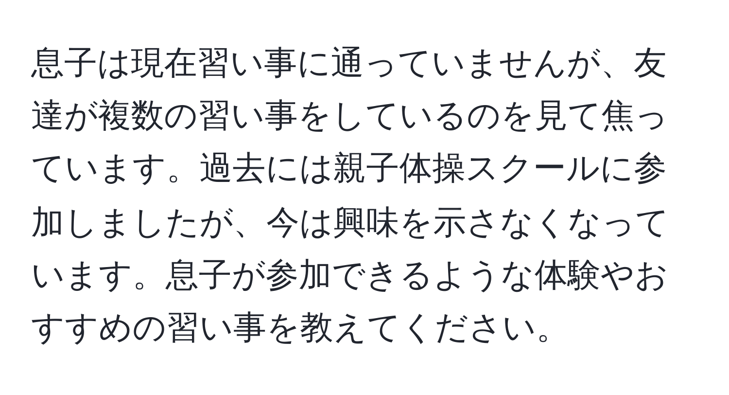 息子は現在習い事に通っていませんが、友達が複数の習い事をしているのを見て焦っています。過去には親子体操スクールに参加しましたが、今は興味を示さなくなっています。息子が参加できるような体験やおすすめの習い事を教えてください。