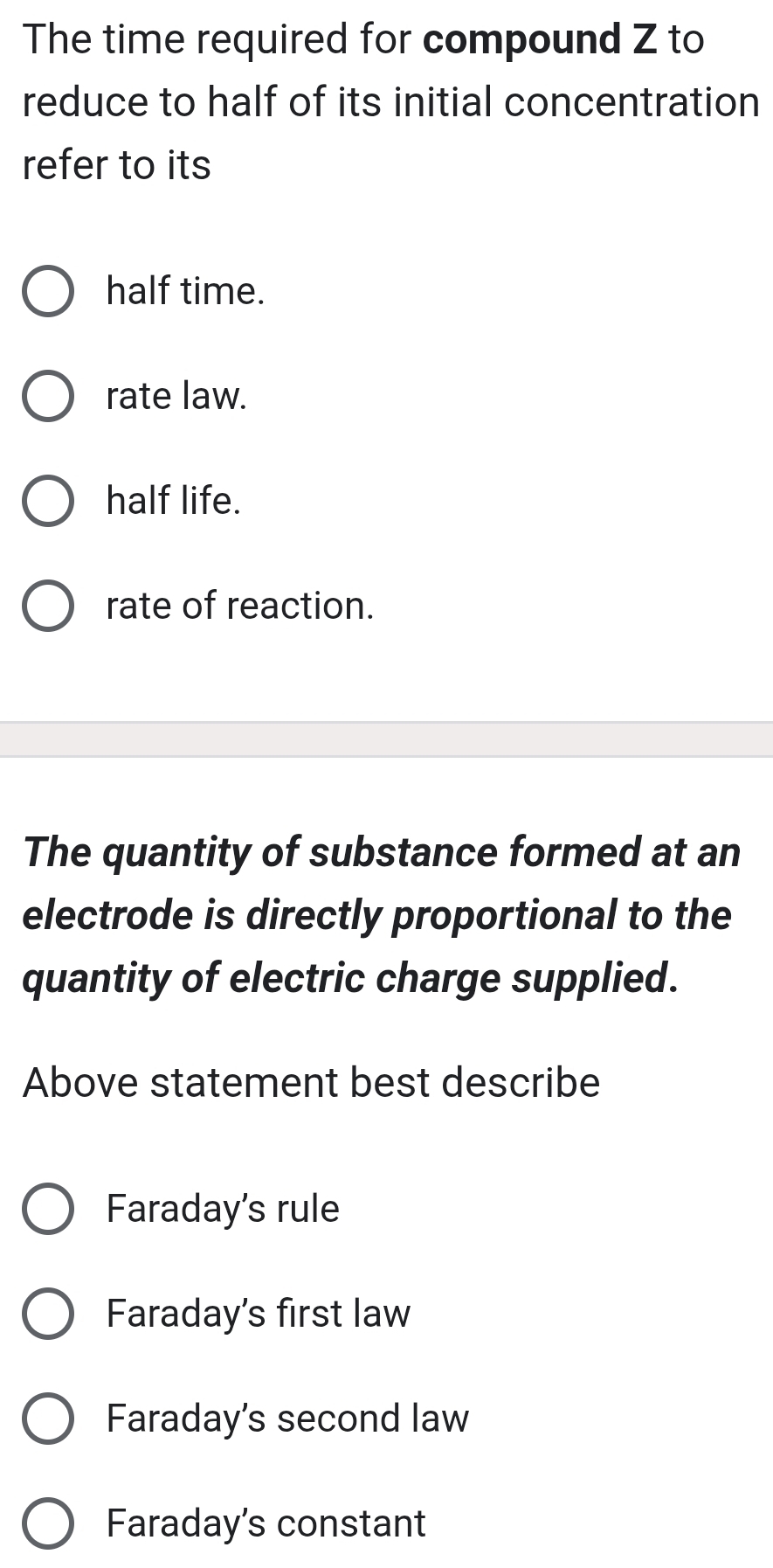 The time required for compound Z to
reduce to half of its initial concentration
refer to its
half time.
rate law.
half life.
rate of reaction.
The quantity of substance formed at an
electrode is directly proportional to the
quantity of electric charge supplied.
Above statement best describe
Faraday's rule
Faraday's first law
Faraday's second law
Faraday's constant