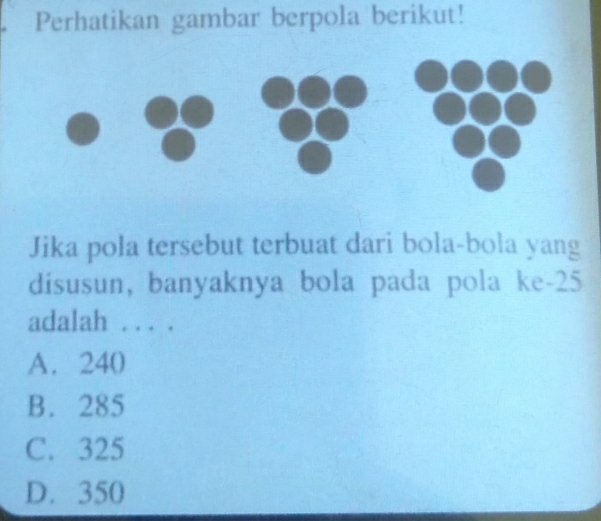 Perhatikan gambar berpola berikut!
Jika pola tersebut terbuat dari bola-bola yang
disusun, banyaknya bola pada pola ke- 25
adalah . . . .
A. 240
B. 285
C. 325
D. 350