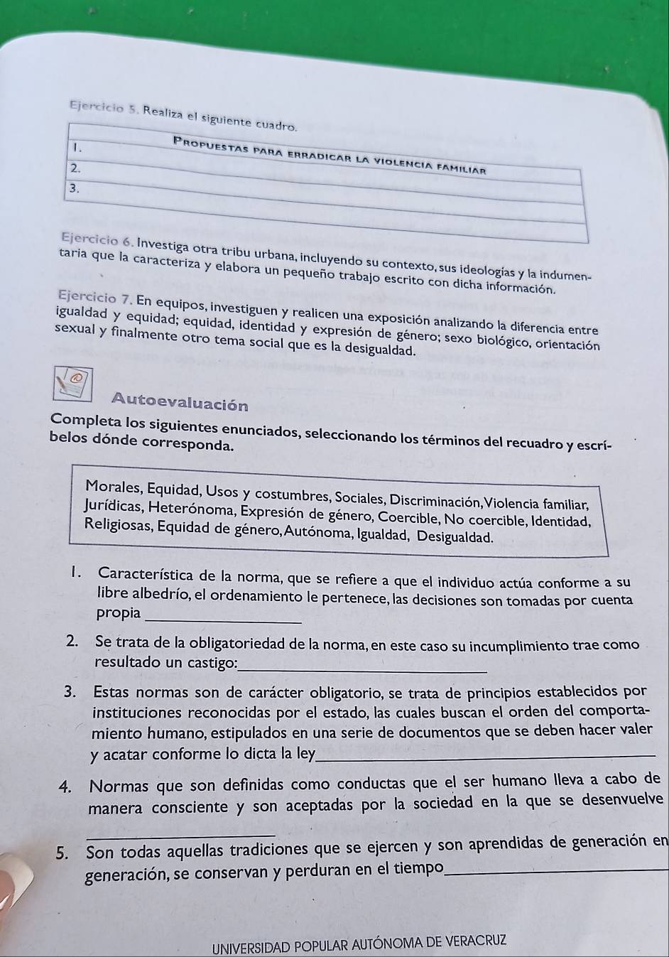 Realiza 
tribu urbana, incluyendo su contexto, sus ideologías y la indumen-
taria que la caracteriza y elabora un pequeño trabajo escrito con dicha información.
Ejercicio 7. En equipos, investiguen y realicen una exposición analizando la diferencia entre
igualdad y equidad; equidad, identidad y expresión de género; sexo biológico, orientación
sexual y finalmente otro tema social que es la desigualdad.
Autoevaluación
Completa los siguientes enunciados, seleccionando los términos del recuadro y escrí-
belos dónde corresponda.
Morales, Equidad, Usos y costumbres, Sociales, Discriminación,Violencia familiar,
Jurídicas, Heterónoma, Expresión de género, Coercible, No coercible, Identidad,
Religiosas, Equidad de género, Autónoma, Igualdad, Desigualdad.
1. Característica de la norma, que se refiere a que el individuo actúa conforme a su
libre albedrío, el ordenamiento le pertenece, las decisiones son tomadas por cuenta
propia_
2. Se trata de la obligatoriedad de la norma, en este caso su incumplimiento trae como
resultado un castigo:_
3. Estas normas son de carácter obligatorio, se trata de principios establecidos por
instituciones reconocidas por el estado, las cuales buscan el orden del comporta-
miento humano, estipulados en una serie de documentos que se deben hacer valer
y acatar conforme lo dicta la ley_
4. Normas que son definidas como conductas que el ser humano lleva a cabo de
manera consciente y son aceptadas por la sociedad en la que se desenvuelve
_
5. Son todas aquellas tradiciones que se ejercen y son aprendidas de generación en
generación, se conservan y perduran en el tiempo,_
UNIVERSIDAD POPULAR AUTÓNOMA DE VERACRUZ