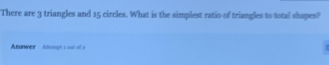 There are 3 triangles and 15 circles. What is the simplest ratio of triangles to total shapes? 
Answer Attempt 1 out of 2