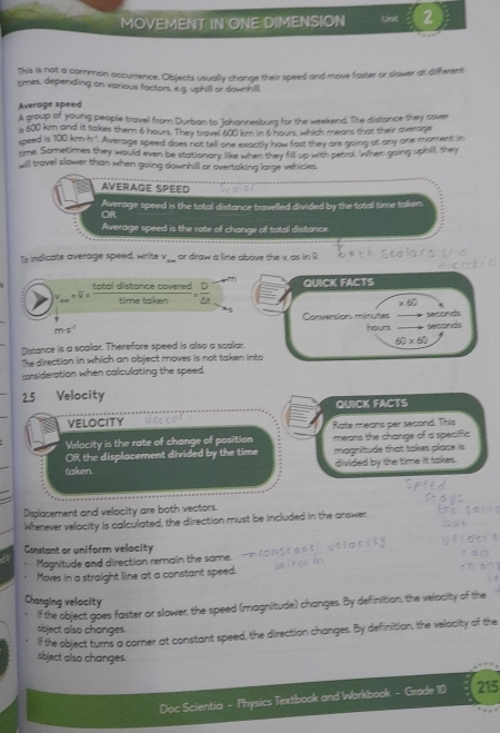 MOVEMENT IN ONE DIMENSION Lise 2 
This is not a common occurrence. Objects vevally change their speed and move faster or slower a different 
tmes, depending on various factors, e.g. uphill or dowhill 
Average speed 
A group of young people travel from Durban to Johannesburg for the weekend. The distance they cover 
s 600 km and it takes them 6 hour. They travel 400 km in 6 hours, which mears that their average 
speed is 100kmh^4. Average speed does not tell one exactly how fost they are going at any one moment in 
time. Sometimes they would even be stationany like when shey fill up with pearal. When going uphil, shey 
will travel slower than when going downhill or overtaking large vehides. 
AVERAGE SPEED 
Average speed is the total distance travelled divided by the total time taken. 
OR 
Average speed is the rote of change of total distance. 
To indicate average speed, write v ___ or draw a line above the v. as in ? 
total distance covered QUICK FACTS 
ν - 
time take
* 60
Conversion minutes seconds
m· s^(-1)
hours seconds
Distance is a scalar. Therefore speed is also a scalar. 60* 60
The direction in which an object moves is not taken into 
consideration when calculating the speed.
25 Velocity 
QUICK FACTS 
VELOCITY 
Rate means per second. This 
Velocity is the rate of change of position means the change of a specific 
OR the displacement divided by the time magnitude that takes place is 
taken. divided by the time it takes. 
Displasement and velocity are both vectors. 
Wferever velocity is calculated, the direction must be included in the answer. 
Constant or uniform velocity 
Magnitude and direction remain the same. 
Moves in a straight line at a constant speed. 
Changing velocity 
If the object goes faster or slower, the speed (magnitude) changes. By definition, the velacity of the 
object also changes. 
If the object turns a corner at constant speed, the direction changes. By definition, the velocity of the 
object also changes. 
Doc Scientia - Physics Textbook and Workbook - Grade 10 215
