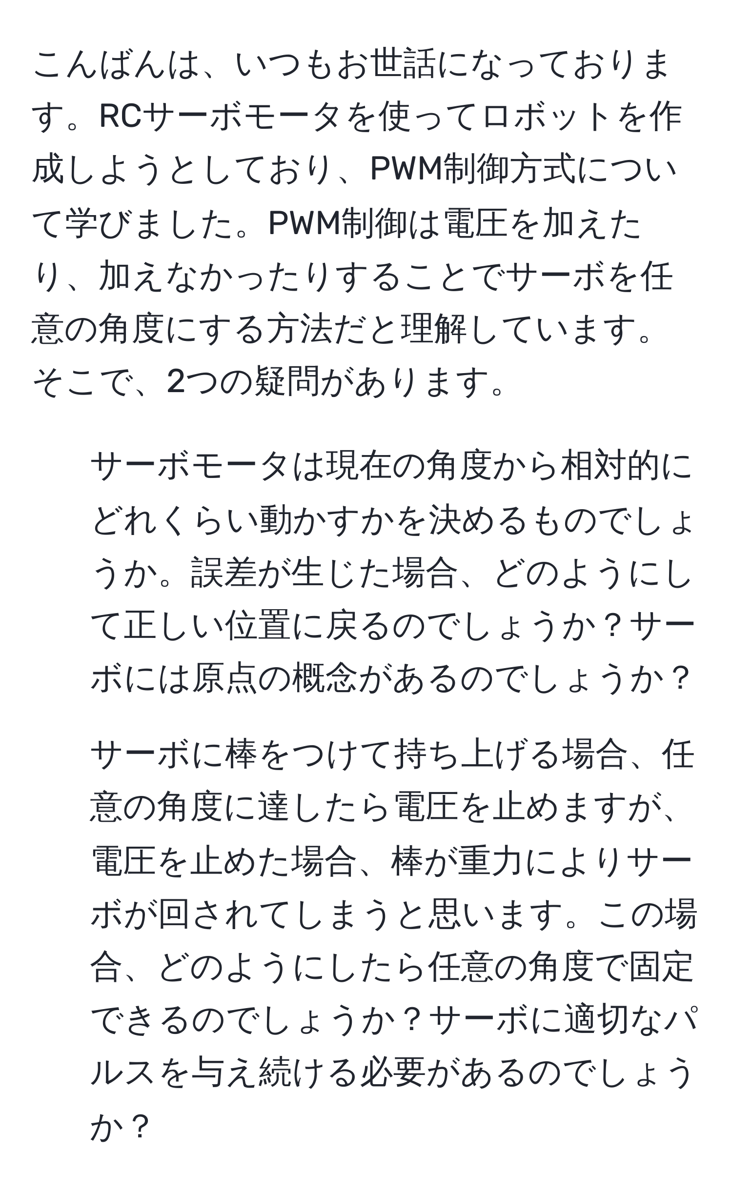 こんばんは、いつもお世話になっております。RCサーボモータを使ってロボットを作成しようとしており、PWM制御方式について学びました。PWM制御は電圧を加えたり、加えなかったりすることでサーボを任意の角度にする方法だと理解しています。そこで、2つの疑問があります。  
1. サーボモータは現在の角度から相対的にどれくらい動かすかを決めるものでしょうか。誤差が生じた場合、どのようにして正しい位置に戻るのでしょうか？サーボには原点の概念があるのでしょうか？  
2. サーボに棒をつけて持ち上げる場合、任意の角度に達したら電圧を止めますが、電圧を止めた場合、棒が重力によりサーボが回されてしまうと思います。この場合、どのようにしたら任意の角度で固定できるのでしょうか？サーボに適切なパルスを与え続ける必要があるのでしょうか？