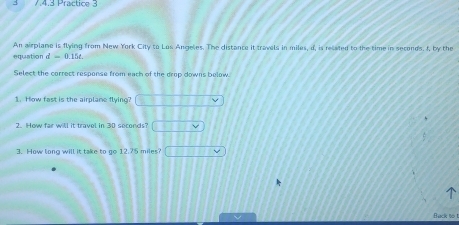 3 7.4.3 Practice 3 
An airplane is flying from New York City to Los Angeles. The distance it travels in miles, d, is related to the time in seconds, f, by the 
equation d=0.15t
Select the correct response from each of the drop downs below. 
1. How fast is the airplame flying? 
2. How far will it travel in 30 seconds? 
3. How long will it take to go 12.75 miles □ MN
Back to t