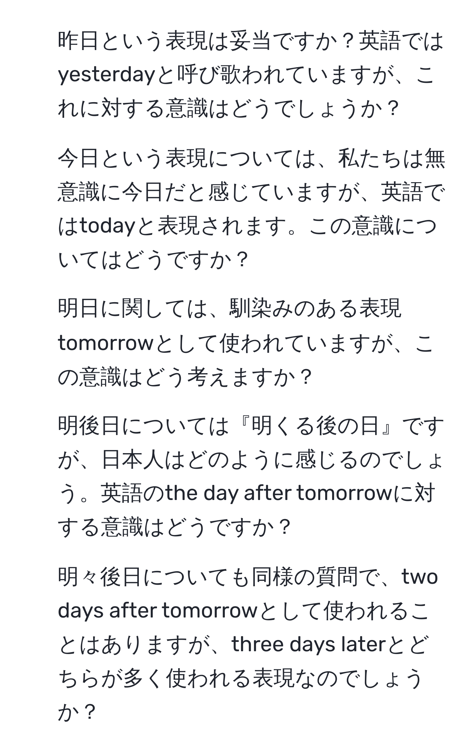 昨日という表現は妥当ですか？英語ではyesterdayと呼び歌われていますが、これに対する意識はどうでしょうか？
2. 今日という表現については、私たちは無意識に今日だと感じていますが、英語ではtodayと表現されます。この意識についてはどうですか？
3. 明日に関しては、馴染みのある表現tomorrowとして使われていますが、この意識はどう考えますか？
4. 明後日については『明くる後の日』ですが、日本人はどのように感じるのでしょう。英語のthe day after tomorrowに対する意識はどうですか？
5. 明々後日についても同様の質問で、two days after tomorrowとして使われることはありますが、three days laterとどちらが多く使われる表現なのでしょうか？