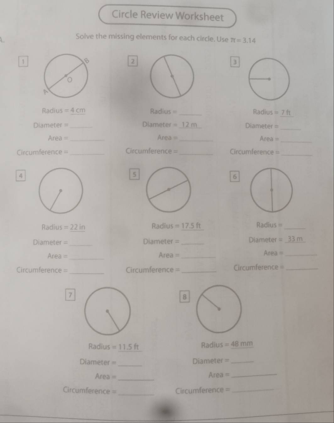 Circle Review Worksheet 
A. 
Solve the missing elements for each circle. Use π =3.14
1 
2 
3
Radius =4cm Radius = _Radius =7ft
Diameter =_ Diameter =_ 12 m Diameter =_ 
Area =_ Area =_ Area =_ 
Circumference = _Circumference =_ Circumference =_ 
4 
5 
6 
Radius =22in Radius f Radius =_ 
Diameter =_ Diameter = _Diameter = 33m
Area =_ Area = _Area =_ 
Circumference = _Circumference =_ Circumference =_ 
7 
8 
Radius =11.5 ft Radius =48mm
Diameter = _Diameter =_ 
Area = _Area =_ 
Circumference = _Circumference =_