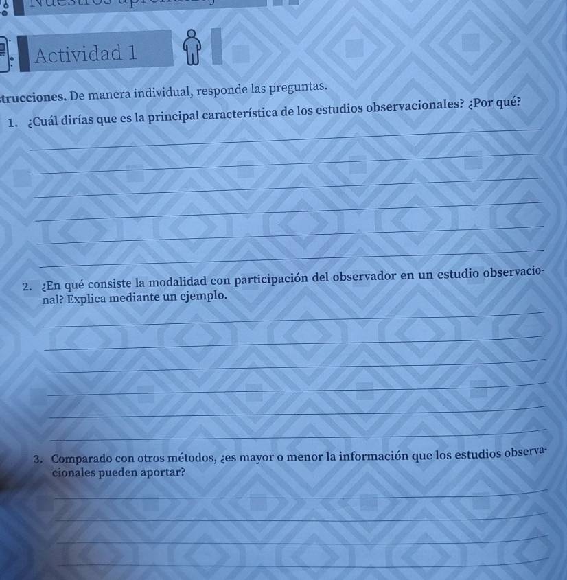 Actividad 1 a I 
1 
trucciones. De manera individual, responde las preguntas. 
_ 
1. ¿Cuál dirías que es la principal característica de los estudios observacionales? ¿Por qué? 
_ 
_ 
_ 
_ 
_ 
2. ¿En qué consiste la modalidad con participación del observador en un estudio observacio- 
_ 
nal? Explica mediante un ejemplo. 
_ 
_ 
_ 
_ 
_ 
3. Comparado con otros métodos, ¿es mayor o menor la información que los estudios observa- 
cionales pueden aportar? 
_ 
_ 
_ 
_ 
_ 
_