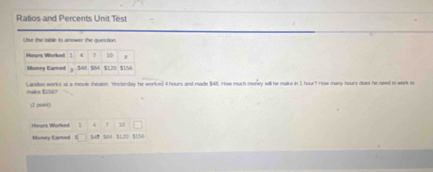 Ratios and Percents Unit Test 
Use the table to answer the question. 
Landon works at a movie theater. Yesterday he worked 4 hours and made $48. How much money will he make in 1 hour? How many hours does he need to work to 
make $156? 
(2 point)
Hours Worked 1 4 7 10
Money Eared $48 $84 $120 $156