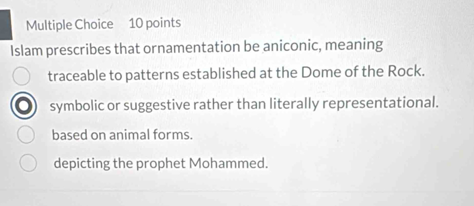 Islam prescribes that ornamentation be aniconic, meaning
traceable to patterns established at the Dome of the Rock.
symbolic or suggestive rather than literally representational.
based on animal forms.
depicting the prophet Mohammed.