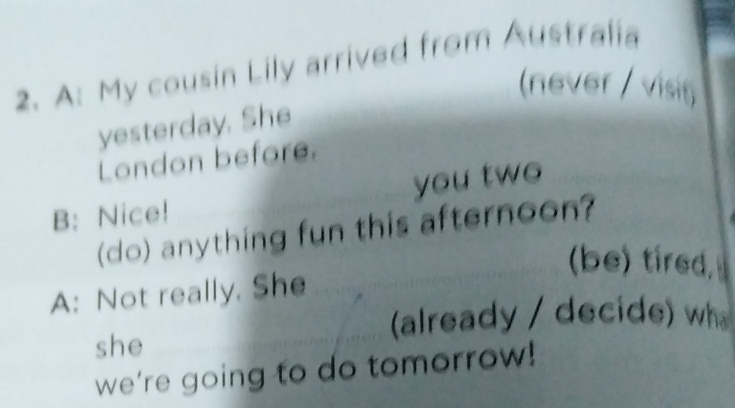 A: My cousin Lily arrived from Australia 
(never / visit 
yesterday. She 
London before. 
B: Nice! you two 
(do) anything fun this afternoon? 
(be) tired, 
A: Not really. She 
(already / decide) wh 
she 
we’re going to do tomorrow!