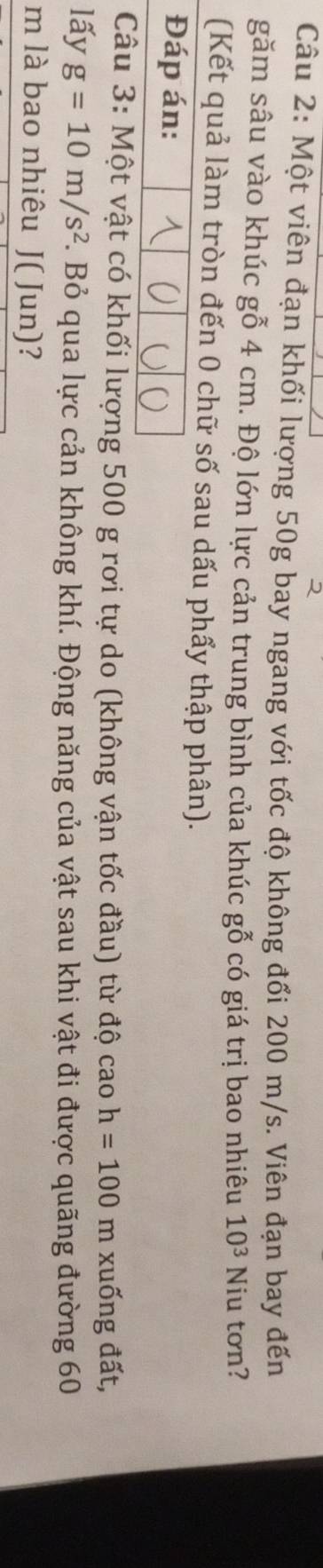 Một viên đạn khối lượng 50g bay ngang với tốc độ không đổi 200 m/s. Viên đạn bay đến 
găm sâu vào khúc gỗ 4 cm. Độ lớn lực cản trung bình của khúc gỗ có giá trị bao nhiêu 10^3 Niu tơn? 
(Kết quả làm tròn đến 0 chữ số sau dấu phẩy thập phân). 
Đáp án: 
Câu 3: Một vật có khối lượng 500 g rơi tự do (không vận tốc đầu) từ độ cao h=100 m xuống đất, 
lấy g=10m/s^2 F. Bỏ qua lực cản không khí. Động năng của vật sau khi vật đi được quãng đường 60
m là bao nhiêu J ( Jun)?