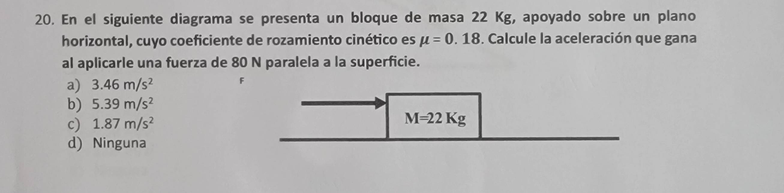 En el siguiente diagrama se presenta un bloque de masa 22 Kg, apoyado sobre un plano
horizontal, cuyo coeficiente de rozamiento cinético es mu =0.18 F. Calcule la aceleración que gana
al aplicarle una fuerza de 80 N paralela a la superficie.
a) 3.46m/s^2 F
b) 5.39m/s^2
c) 1.87m/s^2
M=22Kg
d) Ninguna