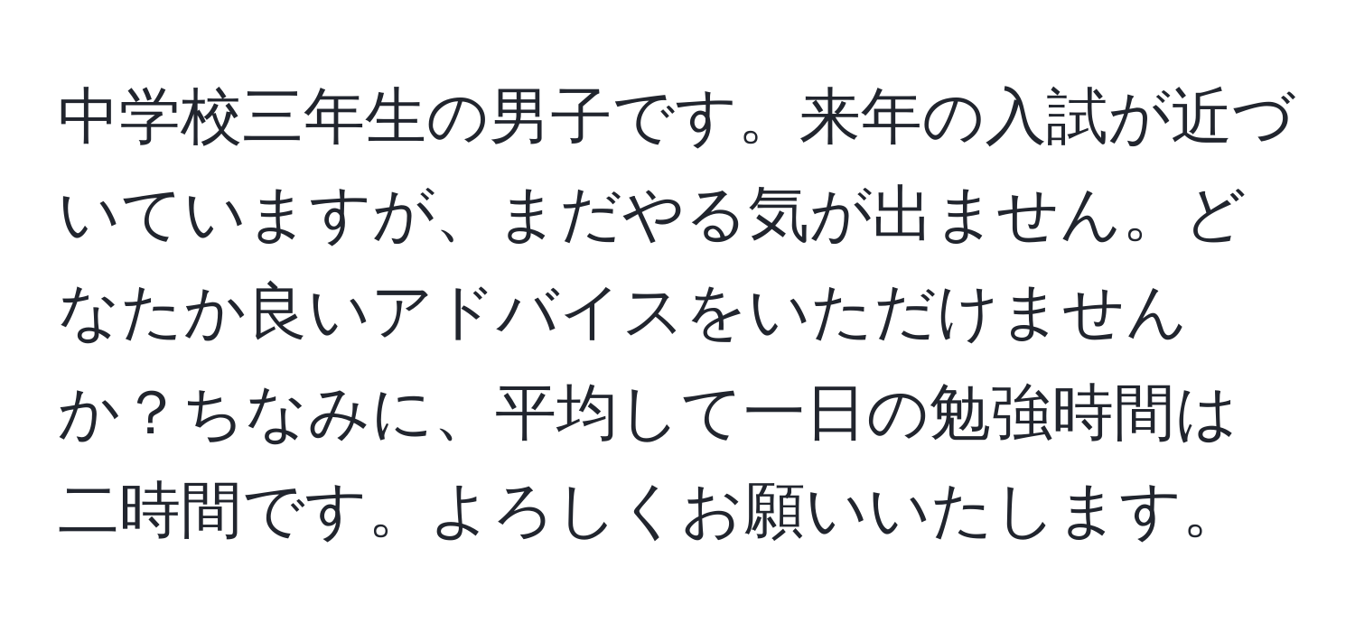 中学校三年生の男子です。来年の入試が近づいていますが、まだやる気が出ません。どなたか良いアドバイスをいただけませんか？ちなみに、平均して一日の勉強時間は二時間です。よろしくお願いいたします。