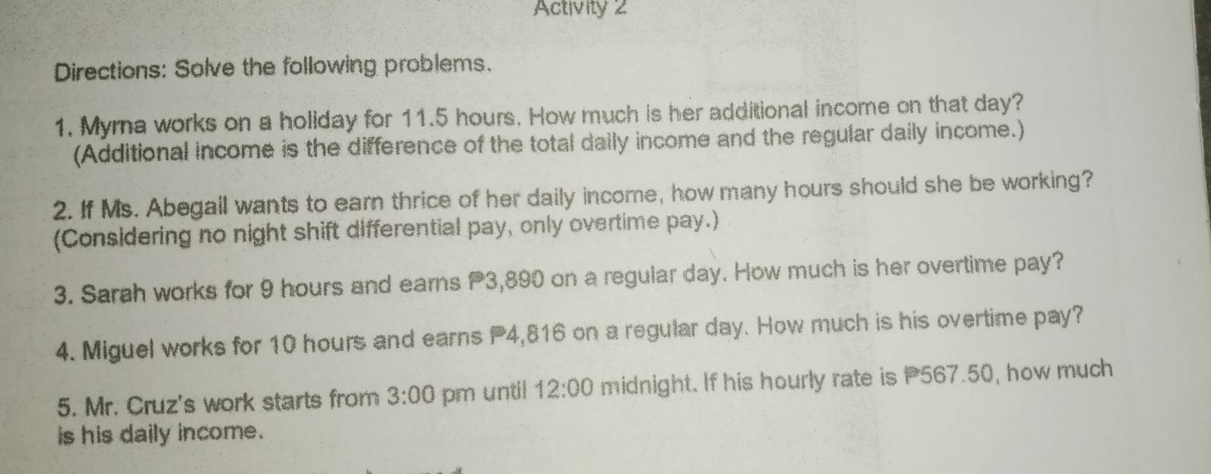 Activity 2 
Directions: Solve the following problems. 
1. Myrna works on a holiday for 11.5 hours. How much is her additional income on that day? 
(Additional income is the difference of the total dally income and the regular daily income.) 
2. If Ms. Abegall wants to earn thrice of her daily income, how many hours should she be working? 
(Considering no night shift differential pay, only overtime pay.) 
3. Sarah works for 9 hours and earns P3,890 on a regular day. How much is her overtime pay? 
4. Miguel works for 10 hours and earns 4,816 on a regular day. How much is his overtime pay? 
5. Mr. Cruz's work starts from 3:00 pm until 12:00 midnight. If his hourly rate is P567.50, how much 
is his daily income.