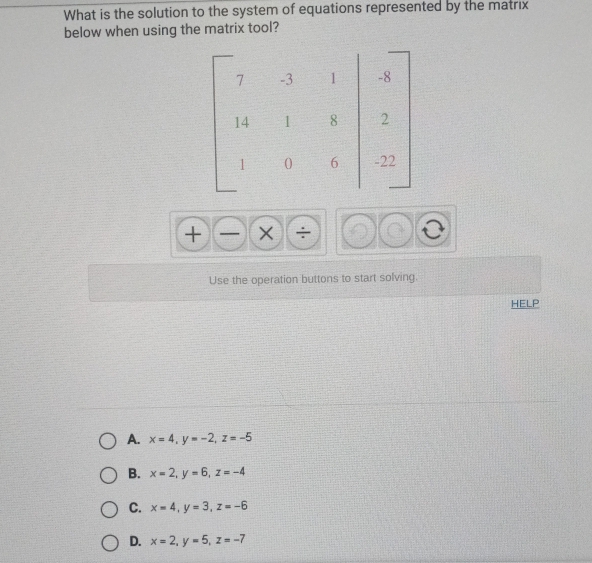 What is the solution to the system of equations represented by the matrix
below when using the matrix tool?
+ )(_  
Use the operation buttons to start solving.
HELP
A. x=4, y=-2, z=-5
B. x=2, y=6, z=-4
C. x=4, y=3, z=-6
D. x=2, y=5, z=-7