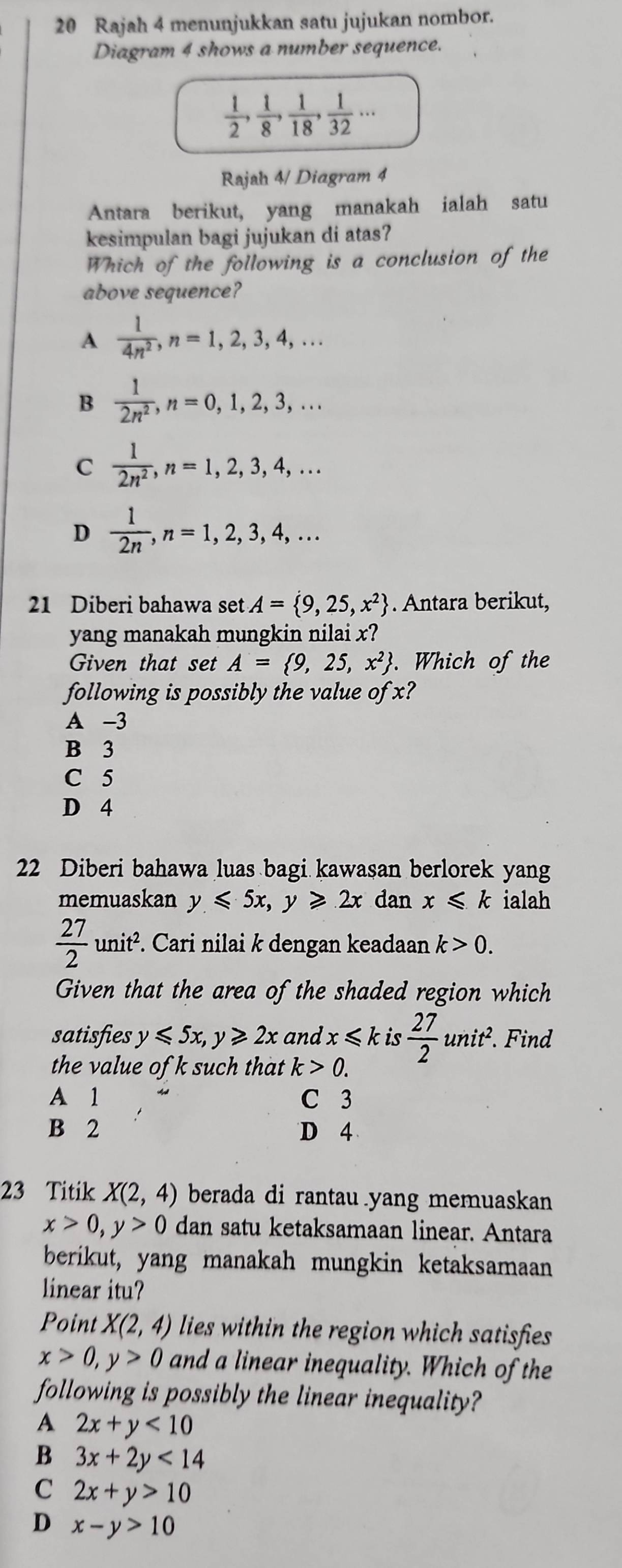 Rajah 4 menunjukkan satu jujukan nombor.
Diagram 4 shows a number sequence.
 1/2 , 1/8 , 1/18 , 1/32 ...
Rajah 4/ Diagram 4
Antara berikut, yang manakah ialah satu
kesimpulan bagi jujukan di atas?
Which of the following is a conclusion of the
above sequence?
A  1/4n^2 ,n=1,2,3,4,...
B  1/2n^2 ,n=0,1,2,3,...
C  1/2n^2 ,n=1,2,3,4,...
D  1/2n ,n=1,2,3,4,...
21 Diberi bahawa set A= 9,25,x^2. Antara berikut,
yang manakah mungkin nilai x?
Given that set A= 9,25,x^2. Which of the
following is possibly the value of x?
A -3
B 3
C 5
D 4
22 Diberi bahawa luas bagi kawasan berlorek yang
memuaskan y≤slant 5x,y≥slant 2x dan x≤slant k ialah
 27/2 unit^2.. Cari nilai k dengan keadaan k>0.
Given that the area of the shaded region which
satisfies y≤slant 5x,y≥slant 2x and x≤slant k is  27/2 unit^2.. Find
the value of k such that k>0.
A 1 C 3
B 2 D 4
23 Titik X(2,4) berada di rantau yang memuaskan
x>0,y>0 dan satu ketaksamaan linear. Antara
berikut, yang manakah mungkin ketaksamaan
linear itu?
Point X(2,4) lies within the region which satisfies
x>0,y>0 and a linear inequality. Which of the
following is possibly the linear inequality?
A 2x+y<10</tex>
B 3x+2y<14</tex>
C 2x+y>10
D x-y>10