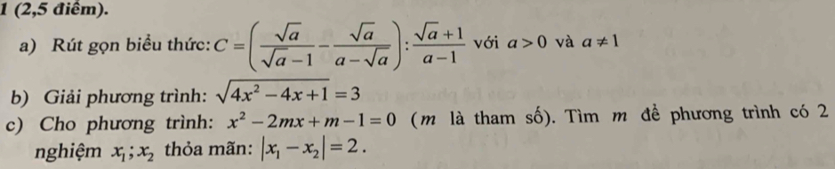 1 (2,5 điểm). 
a) Rút gọn biểu thức: C=( sqrt(a)/sqrt(a)-1 - sqrt(a)/a-sqrt(a) ): (sqrt(a)+1)/a-1  với a>0 và a!= 1
b) Giải phương trình: sqrt(4x^2-4x+1)=3
c) Cho phương trình: x^2-2mx+m-1=0 (m là tham số). Tìm m để phương trình có 2 
nghiệm x_1; x_2 thỏa mãn: |x_1-x_2|=2.