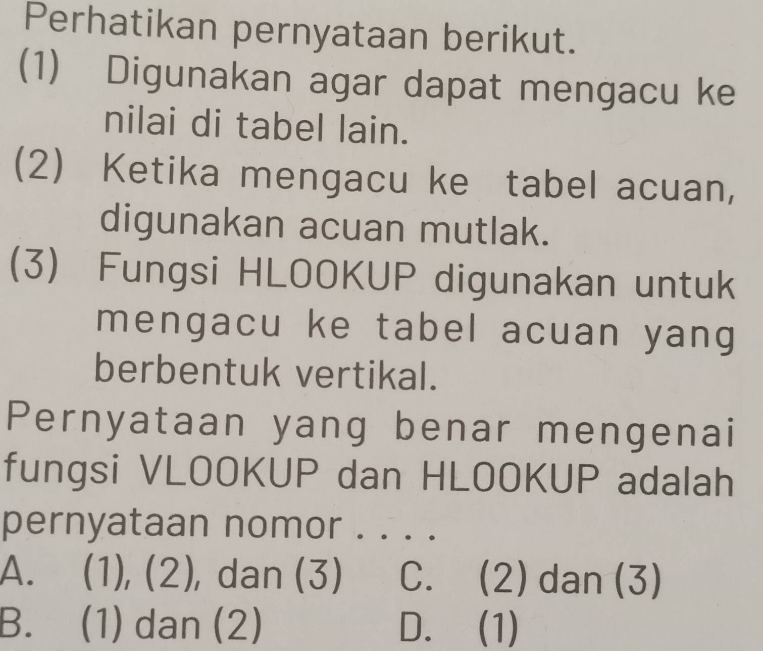 Perhatikan pernyataan berikut.
(1) Digunakan agar dapat mengacu ke
nilai di tabel lain.
(2) Ketika mengacu ke tabel acuan,
digunakan acuan mutlak.
(3) Fungsi HLOOKUP digunakan untuk
mengacu ke tabel acuan yang
berbentuk vertikal.
Pernyataan yang benar mengenai
fungsi VLOOKUP dan HLOOKUP adalah
pernyataan nomor . . . .
A. (1), (2), dan (3) C. . (2) dan (3)
B. (1) dan (2) D. (1)