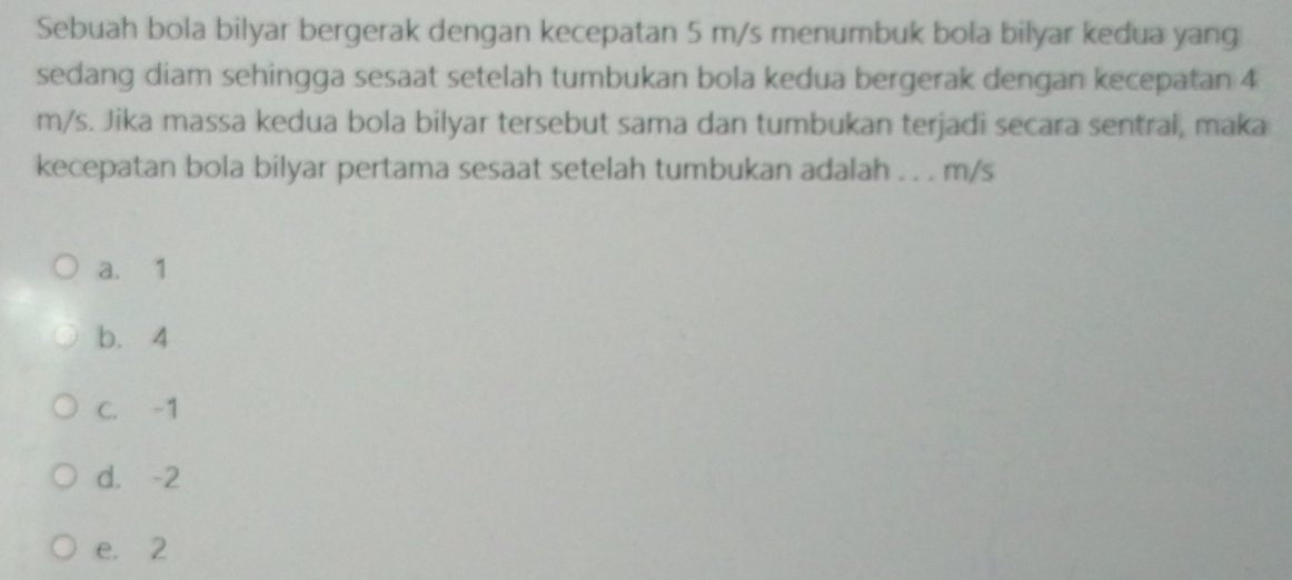 Sebuah bola bilyar bergerak dengan kecepatan 5 m/s menumbuk bola bilyar kedua yang
sedang diam sehingga sesaat setelah tumbukan bola kedua bergerak dengan kecepatan 4
m/s. Jika massa kedua bola bilyar tersebut sama dan tumbukan terjadi secara sentral, maka
kecepatan bola bilyar pertama sesaat setelah tumbukan adalah . . . m/s
a. 1
b. 4
C. -1
d. -2
e. 2