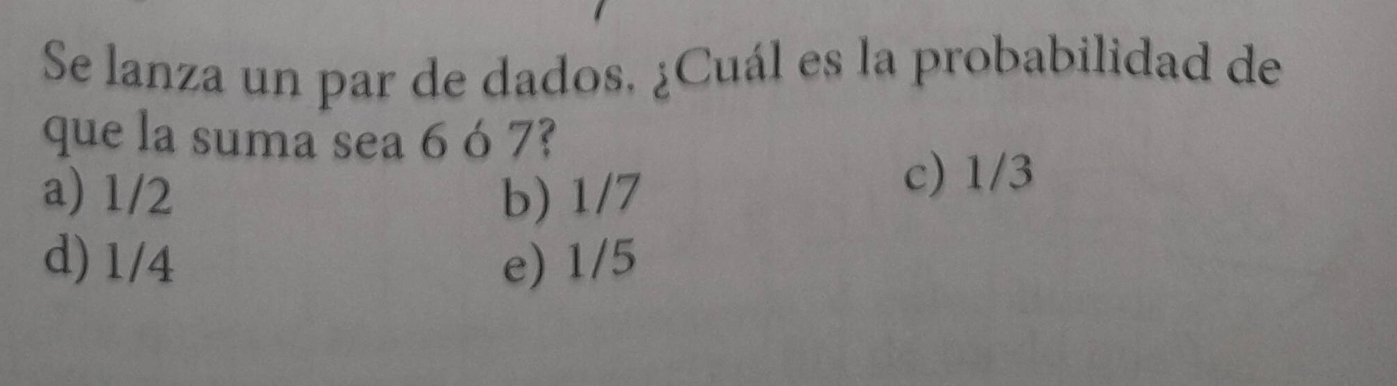 Se lanza un par de dados, ¿Cuál es la probabilidad de
que la suma sea 6 ó 7?
a) 1/2 b) 1/7
c) 1/3
d) 1/4 e) 1/5