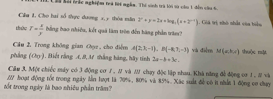 Cầu hội trắc nghiệm trả lời ngắn. Thí sinh trả lời từ câu 1 đến câu 6. 
Câu 1. Cho hai số thực dương x, y thỏa mãn 2^y+y=2x+log _2(x+2^(y-1)). Giá trị nhỏ nhất của biểu 
thức T= x/y  bằng bao nhiêu, kết quả làm tròn đến hàng phần trăm? 
Câu 2. Trong không gian Oxyz, cho điểm A(2;3;-1), B(-8;7;-3) và điểm M(a;b;c) thuộc mặt 
phẳng (Oxy). Biết rằng A, B, M thẳng hàng, hãy tính 2a-b+3c. 
Câu 3. Một chiếc máy có 3 động cơ I , II và III chạy độc lập nhau. Khả năng để động cơ I , I và 
III hoạt động tốt trong ngày lần lượt là 70%, 80% và 85%. Xác suất để có ít nhất 1 động cơ chạy 
tốt trong ngày là bao nhiêu phần trăm?