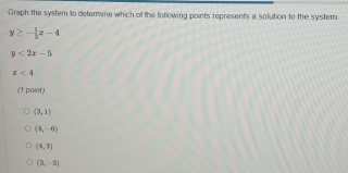 Graph the system to determine which of the following points represents a solution to the system
y≥ - 1/3 x-4
y<2x-5</tex>
x<4</tex> 
(1 paint)
(3,1)
(4,-6)
(4,3)
(3,-3)